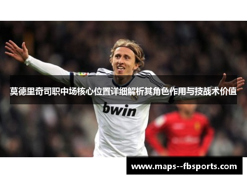 莫德里奇司职中场核心位置详细解析其角色作用与技战术价值