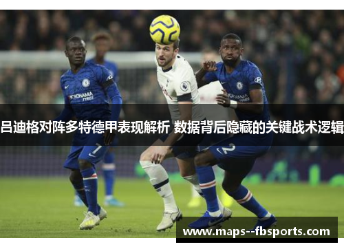 吕迪格对阵多特德甲表现解析 数据背后隐藏的关键战术逻辑 吕迪格对阵多特德甲表现解析 数据背后隐藏的关键战术逻辑