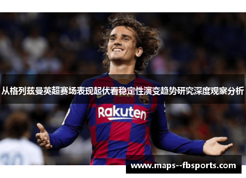 从格列兹曼英超赛场表现起伏看稳定性演变趋势研究深度观察分析 从格列兹曼英超赛场表现起伏看稳定性演变趋势研究深度观察分析