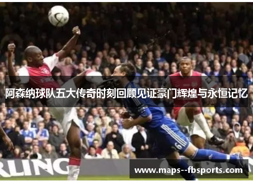 阿森纳球队五大传奇时刻回顾见证豪门辉煌与永恒记忆