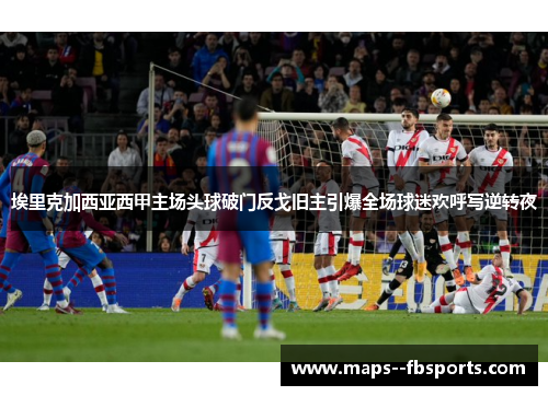 埃里克加西亚西甲主场头球破门反戈旧主引爆全场球迷欢呼写逆转夜 埃里克加西亚西甲主场头球破门反戈旧主引爆全场球迷欢呼写逆转夜