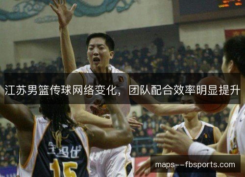 江苏男篮传球网络变化,团队配合效率明显提升 江苏男篮传球网络变化,团队配合效率明显提升